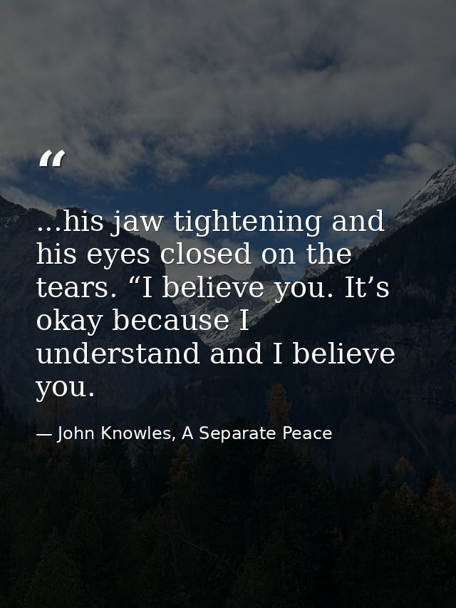 ...his jaw tightening and his eyes closed on the tears. “I believe you. It’s okay because I understand and I believe you — John Knowles, A Separate Peace