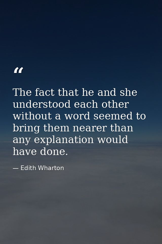 The fact that he and she understood each other without a word seemed to bring them nearer than any explanation would hav — Edith Wharton