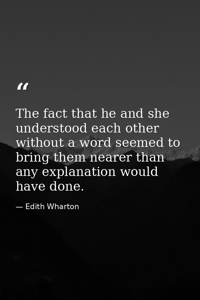 The fact that he and she understood each other without a word seemed to bring them nearer than any explanation would hav — Edith Wharton