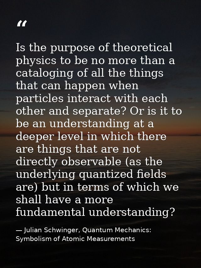Is the purpose of theoretical physics to be no more than a cataloging of all the things that can happen when particles i — Julian Schwinger, Quantum Mechanics: Symbolism of Atomic Measurements