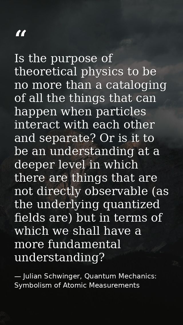 Is the purpose of theoretical physics to be no more than a cataloging of all the things that can happen when particles i — Julian Schwinger, Quantum Mechanics: Symbolism of Atomic Measurements