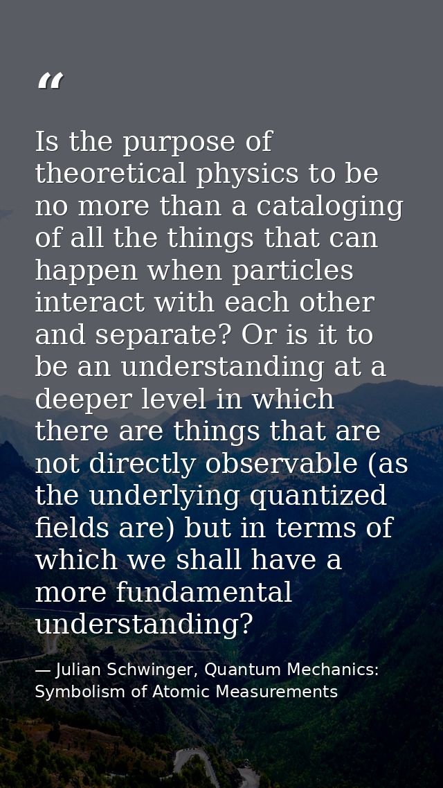 Is the purpose of theoretical physics to be no more than a cataloging of all the things that can happen when particles i — Julian Schwinger, Quantum Mechanics: Symbolism of Atomic Measurements