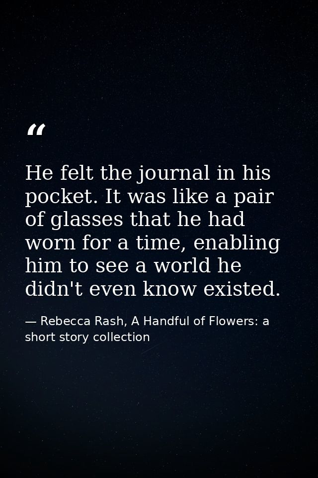 He felt the journal in his pocket. It was like a pair of glasses that he had worn for a time, enabling him to see a worl — Rebecca Rash, A Handful of Flowers: a short story collection