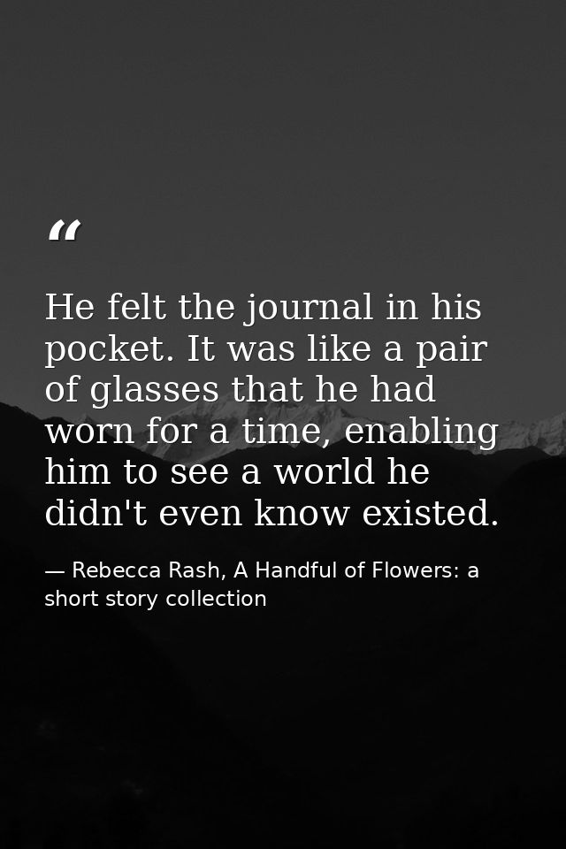 He felt the journal in his pocket. It was like a pair of glasses that he had worn for a time, enabling him to see a worl — Rebecca Rash, A Handful of Flowers: a short story collection