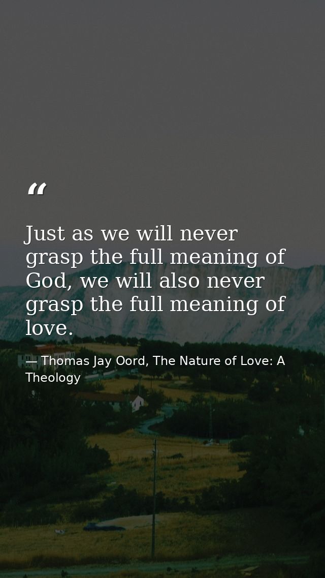 Just as we will never grasp the full meaning of God, we will also never grasp the full meaning of love. — Thomas Jay Oord, The Nature of Love: A Theology