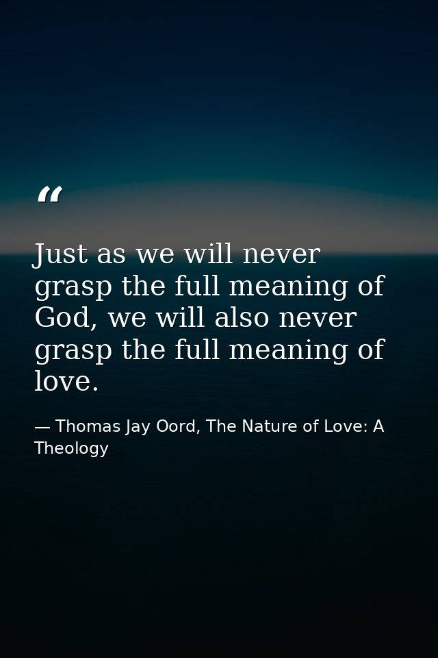 Just as we will never grasp the full meaning of God, we will also never grasp the full meaning of love. — Thomas Jay Oord, The Nature of Love: A Theology