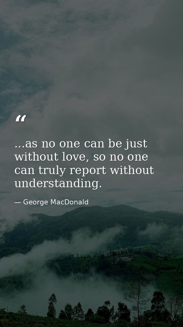...as no one can be just without love, so no one can truly report without understanding. — George MacDonald