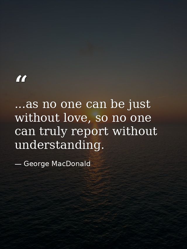 ...as no one can be just without love, so no one can truly report without understanding. — George MacDonald