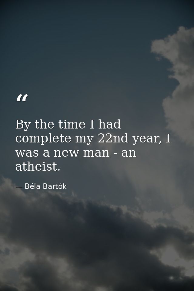By the time I had complete my 22nd year, I was a new man - an atheist. — Béla Bartók