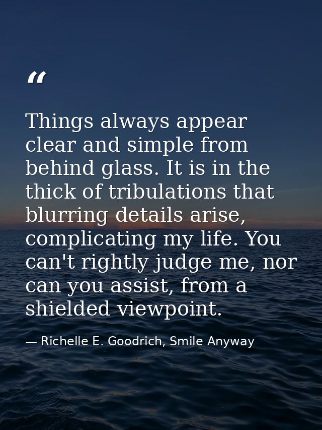 Things always appear clear and simple from behind glass. It is in the thick of tribulations that blurring details arise, — Richelle E. Goodrich, Smile Anyway