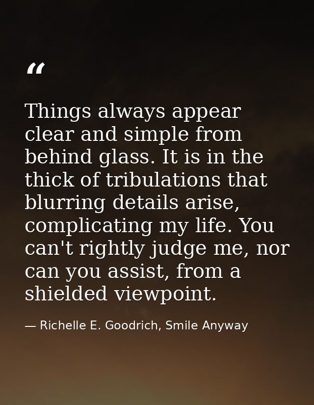 Things always appear clear and simple from behind glass. It is in the thick of tribulations that blurring details arise, — Richelle E. Goodrich, Smile Anyway