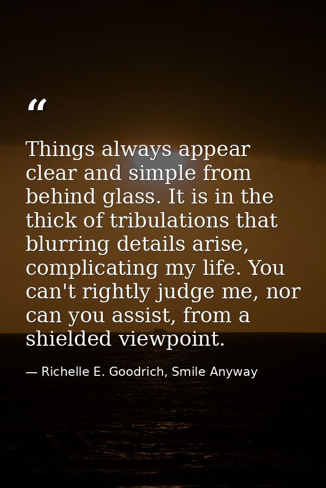 Things always appear clear and simple from behind glass. It is in the thick of tribulations that blurring details arise, — Richelle E. Goodrich, Smile Anyway