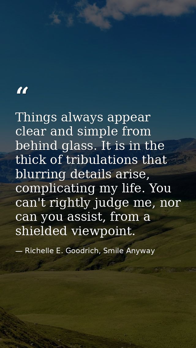Things always appear clear and simple from behind glass. It is in the thick of tribulations that blurring details arise, — Richelle E. Goodrich, Smile Anyway