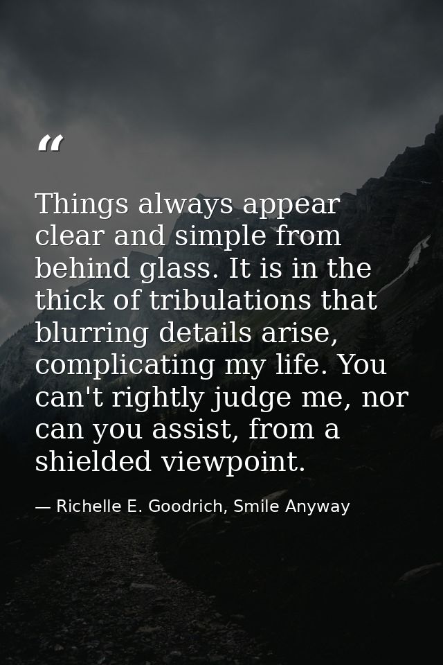 Things always appear clear and simple from behind glass. It is in the thick of tribulations that blurring details arise, — Richelle E. Goodrich, Smile Anyway