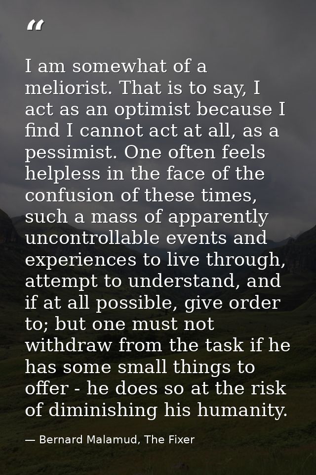 I am somewhat of a meliorist. That is to say, I act as an optimist because I find I cannot act at all, as a pessimist. O — Bernard Malamud, The Fixer