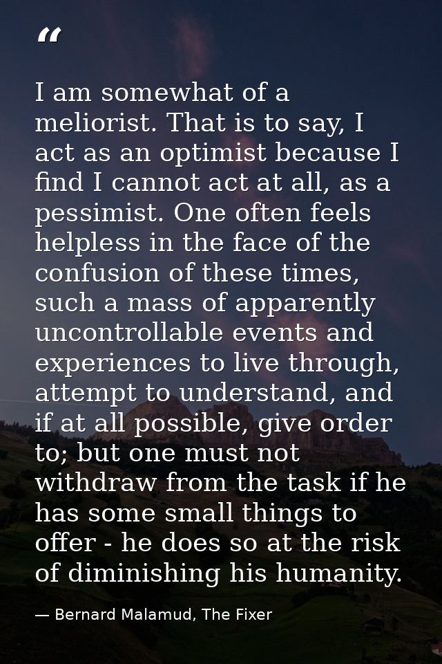 I am somewhat of a meliorist. That is to say, I act as an optimist because I find I cannot act at all, as a pessimist. O — Bernard Malamud, The Fixer