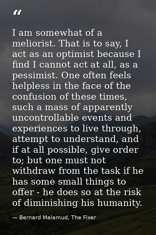 I am somewhat of a meliorist. That is to say, I act as an optimist because I find I cannot act at all, as a pessimist. O — Bernard Malamud, The Fixer