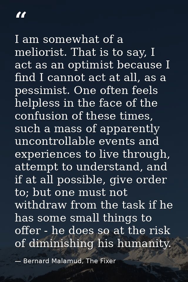 I am somewhat of a meliorist. That is to say, I act as an optimist because I find I cannot act at all, as a pessimist. O — Bernard Malamud, The Fixer