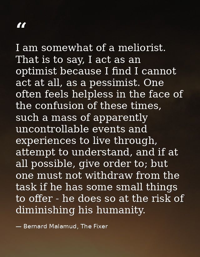 I am somewhat of a meliorist. That is to say, I act as an optimist because I find I cannot act at all, as a pessimist. O — Bernard Malamud, The Fixer