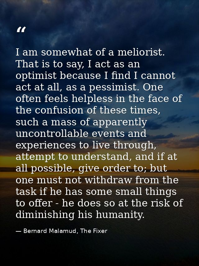 I am somewhat of a meliorist. That is to say, I act as an optimist because I find I cannot act at all, as a pessimist. O — Bernard Malamud, The Fixer