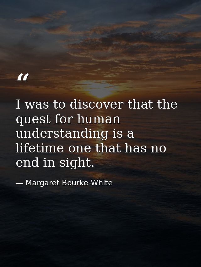 I was to discover that the quest for human understanding is a lifetime one that has no end in sight. — Margaret Bourke-White