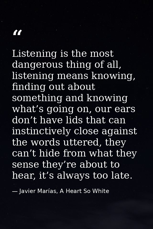 Listening is the most dangerous thing of all, listening means knowing, finding out about something and knowing what’s go — Javier Marías, A Heart So White