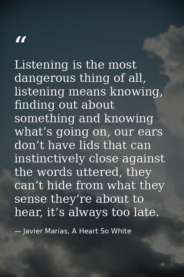 Listening is the most dangerous thing of all, listening means knowing, finding out about something and knowing what’s go — Javier Marías, A Heart So White