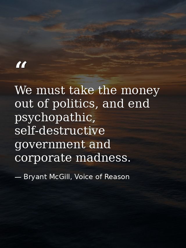 We must take the money out of politics, and end psychopathic, self-destructive government and corporate madness. — Bryant McGill, Voice of Reason
