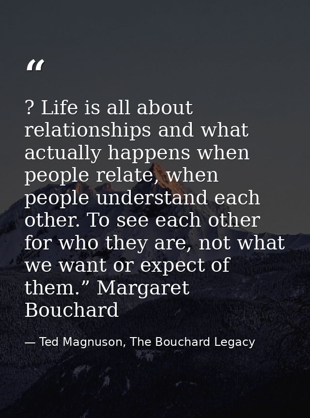 ? Life is all about relationships and what actually happens when people relate, when people understand each other. To se — Ted Magnuson, The Bouchard Legacy