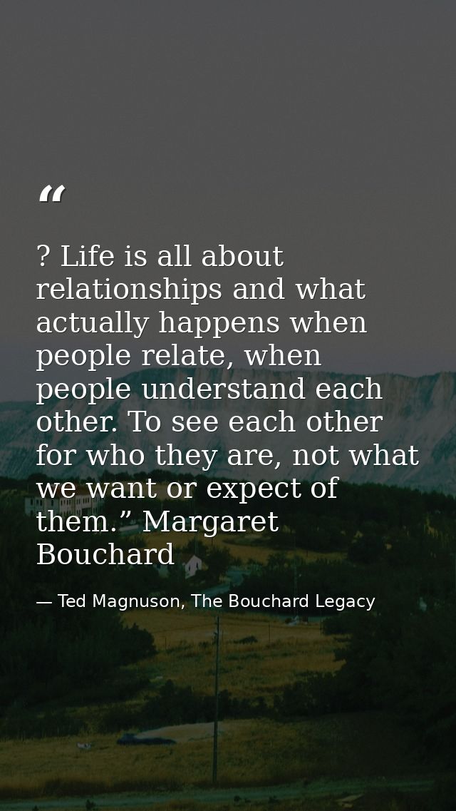 ? Life is all about relationships and what actually happens when people relate, when people understand each other. To se — Ted Magnuson, The Bouchard Legacy