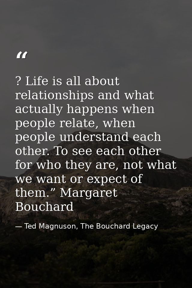 ? Life is all about relationships and what actually happens when people relate, when people understand each other. To se — Ted Magnuson, The Bouchard Legacy