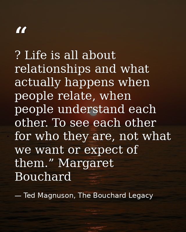 ? Life is all about relationships and what actually happens when people relate, when people understand each other. To se — Ted Magnuson, The Bouchard Legacy