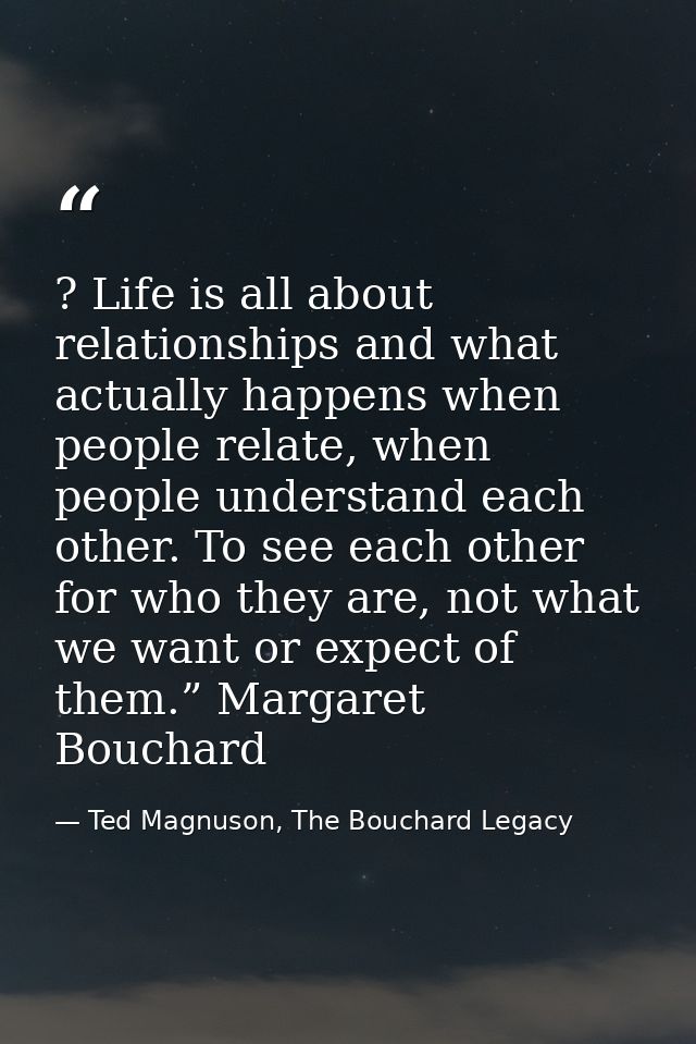 ? Life is all about relationships and what actually happens when people relate, when people understand each other. To se — Ted Magnuson, The Bouchard Legacy