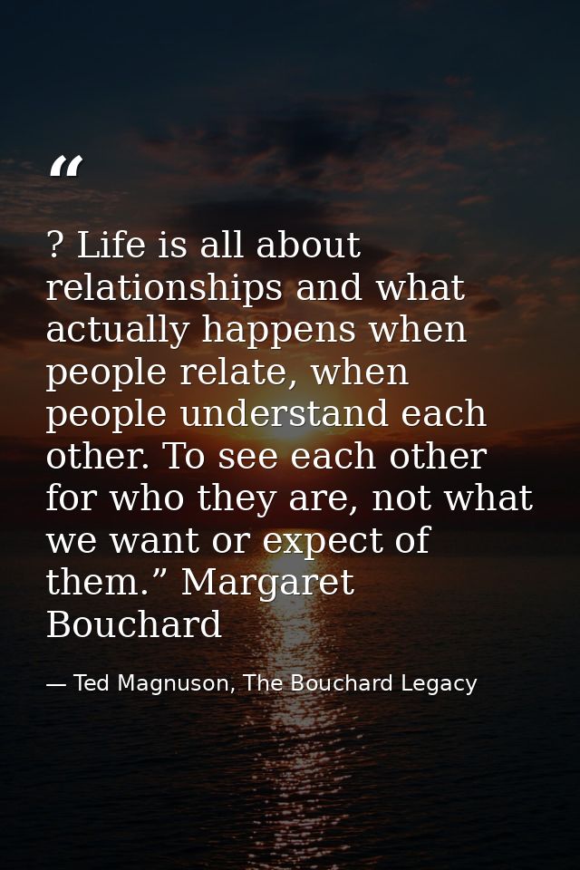 ? Life is all about relationships and what actually happens when people relate, when people understand each other. To se — Ted Magnuson, The Bouchard Legacy