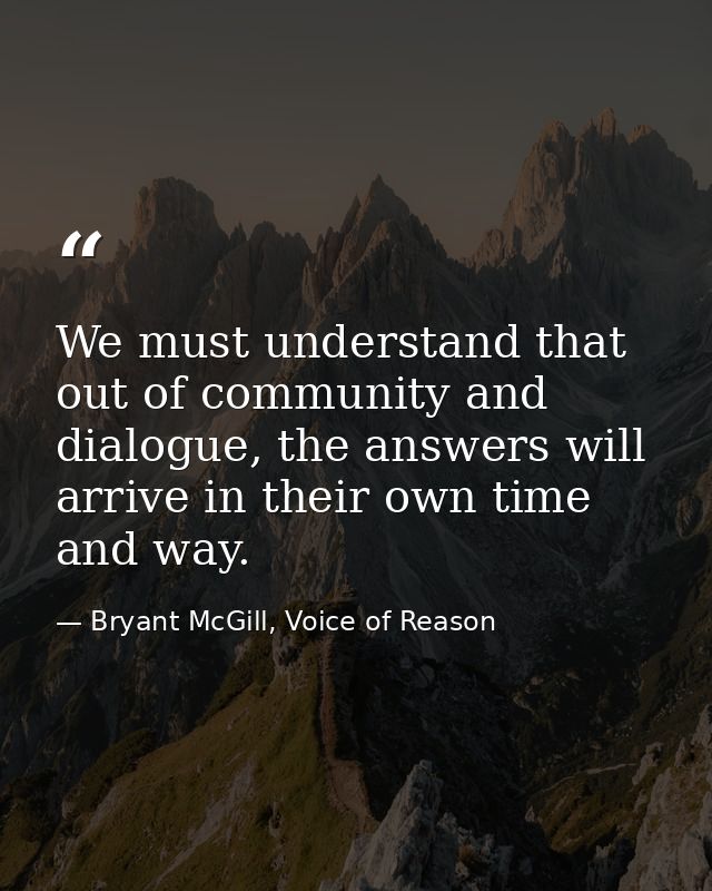 We must understand that out of community and dialogue, the answers will arrive in their own time and way. — Bryant McGill, Voice of Reason
