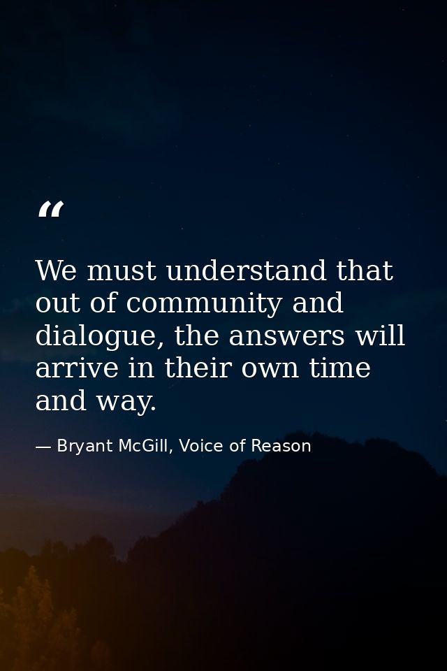 We must understand that out of community and dialogue, the answers will arrive in their own time and way. — Bryant McGill, Voice of Reason
