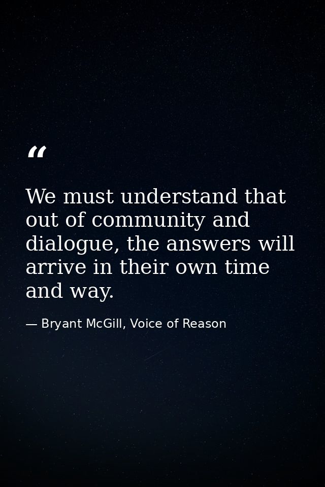We must understand that out of community and dialogue, the answers will arrive in their own time and way. — Bryant McGill, Voice of Reason