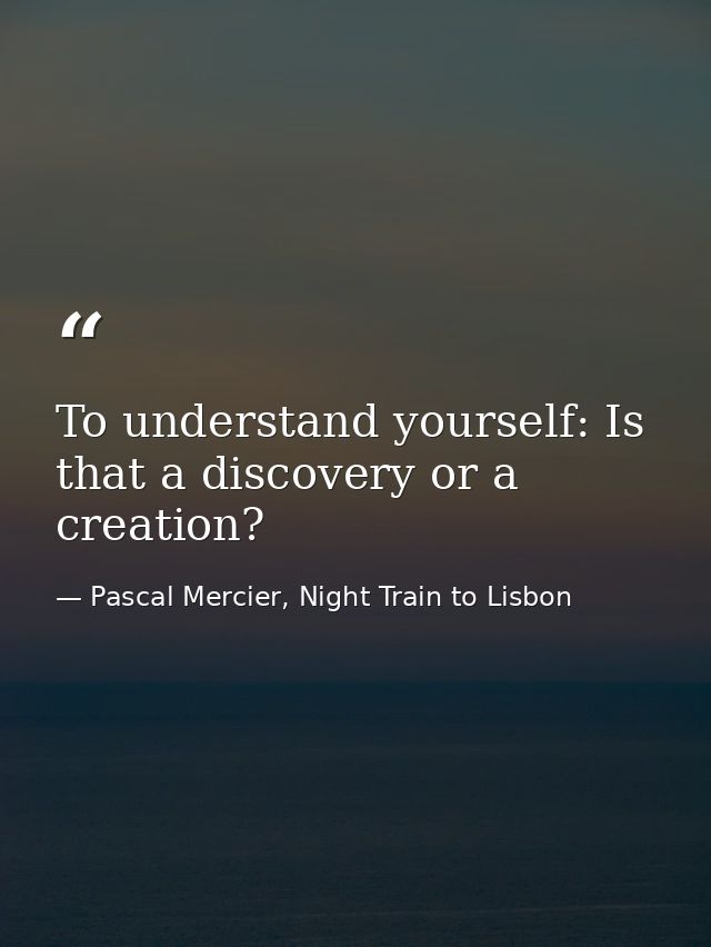 To understand yourself: Is that a discovery or a creation? — Pascal Mercier, Night Train to Lisbon