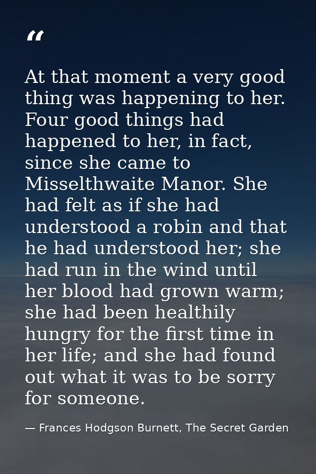At that moment a very good thing was happening to her. Four good things had happened to her, in fact, since she came to  — Frances Hodgson Burnett, The Secret Garden