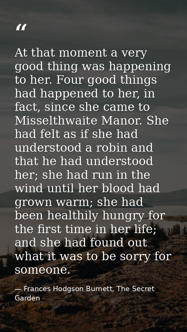 At that moment a very good thing was happening to her. Four good things had happened to her, in fact, since she came to  — Frances Hodgson Burnett, The Secret Garden