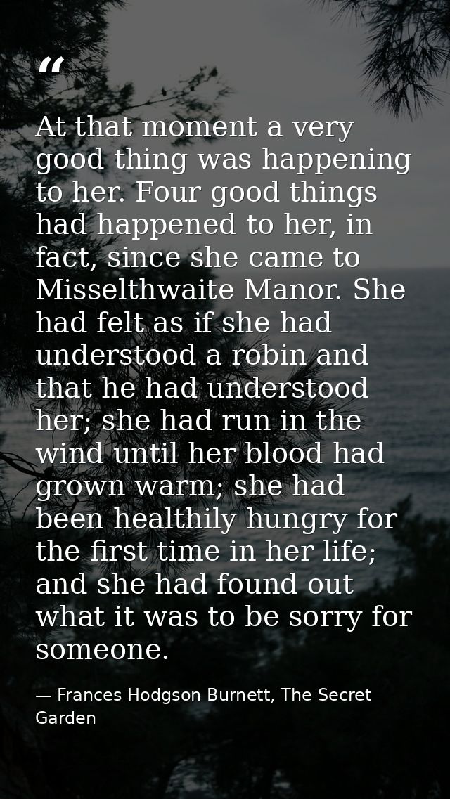 At that moment a very good thing was happening to her. Four good things had happened to her, in fact, since she came to  — Frances Hodgson Burnett, The Secret Garden