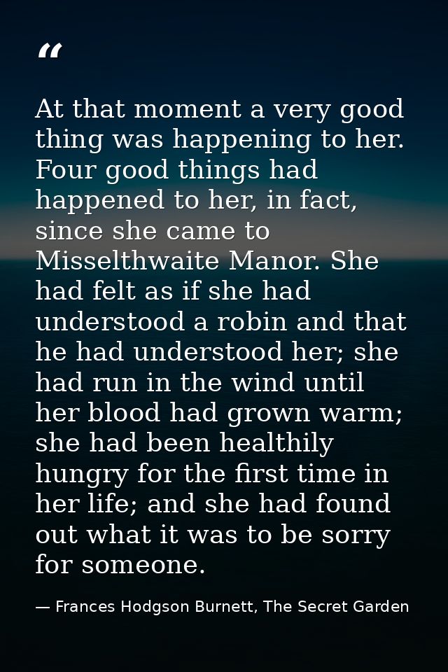 At that moment a very good thing was happening to her. Four good things had happened to her, in fact, since she came to  — Frances Hodgson Burnett, The Secret Garden