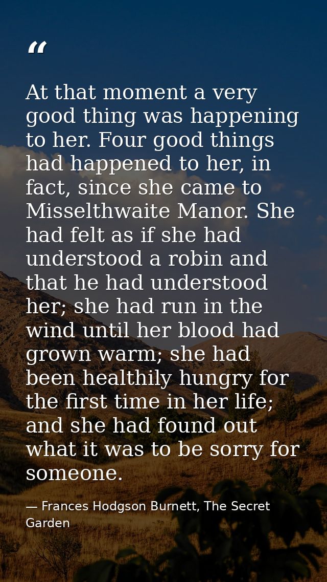 At that moment a very good thing was happening to her. Four good things had happened to her, in fact, since she came to  — Frances Hodgson Burnett, The Secret Garden