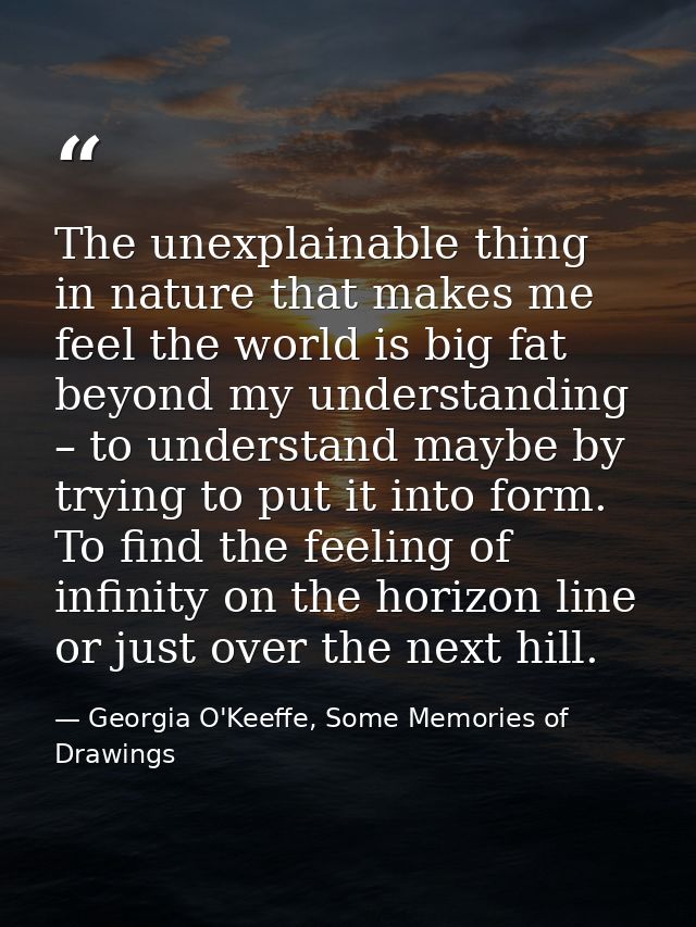 The unexplainable thing in nature that makes me feel the world is big fat beyond my understanding – to understand maybe  — Georgia O'Keeffe, Some Memories of Drawings