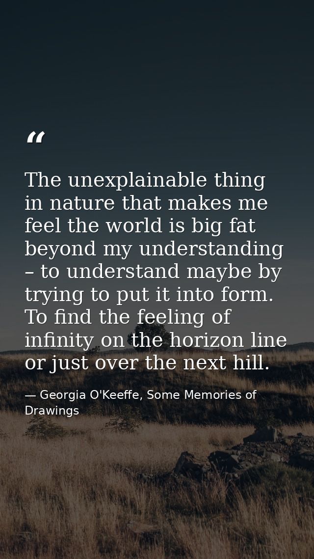 The unexplainable thing in nature that makes me feel the world is big fat beyond my understanding – to understand maybe  — Georgia O'Keeffe, Some Memories of Drawings