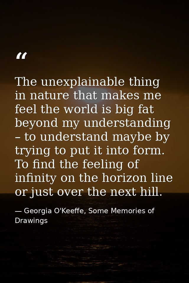 The unexplainable thing in nature that makes me feel the world is big fat beyond my understanding – to understand maybe  — Georgia O'Keeffe, Some Memories of Drawings