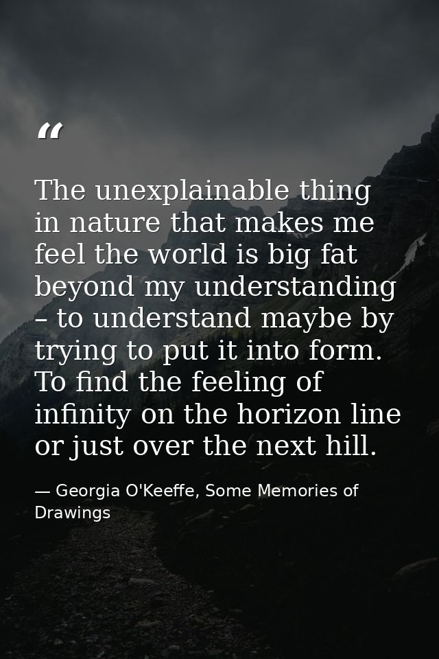 The unexplainable thing in nature that makes me feel the world is big fat beyond my understanding – to understand maybe  — Georgia O'Keeffe, Some Memories of Drawings