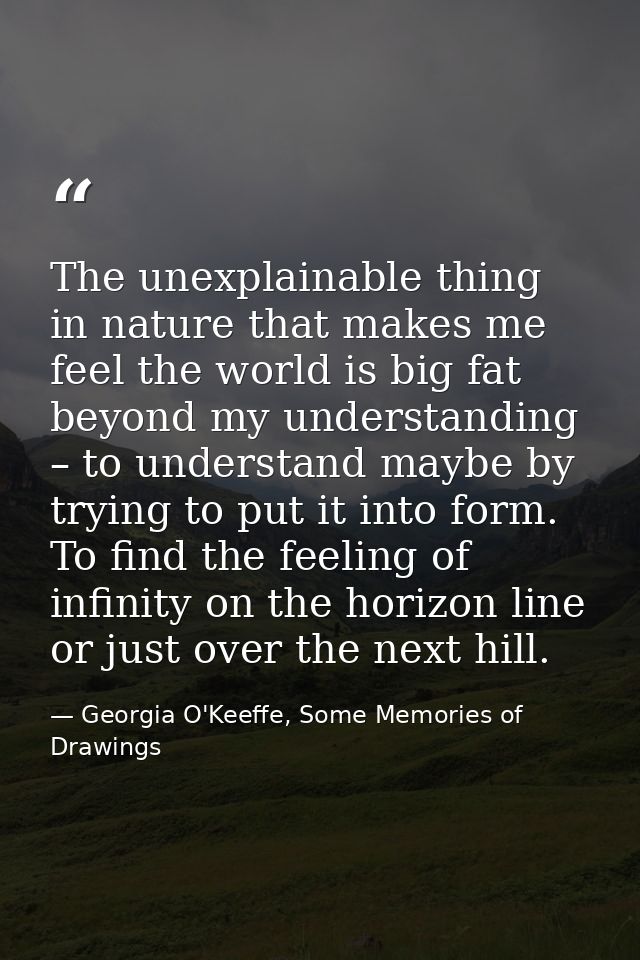 The unexplainable thing in nature that makes me feel the world is big fat beyond my understanding – to understand maybe  — Georgia O'Keeffe, Some Memories of Drawings