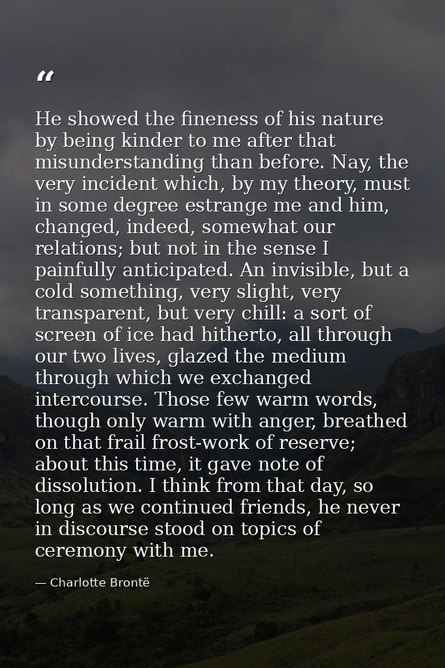 He showed the fineness of his nature by being kinder to me after that misunderstanding than before. Nay, the very incide — Charlotte Brontë