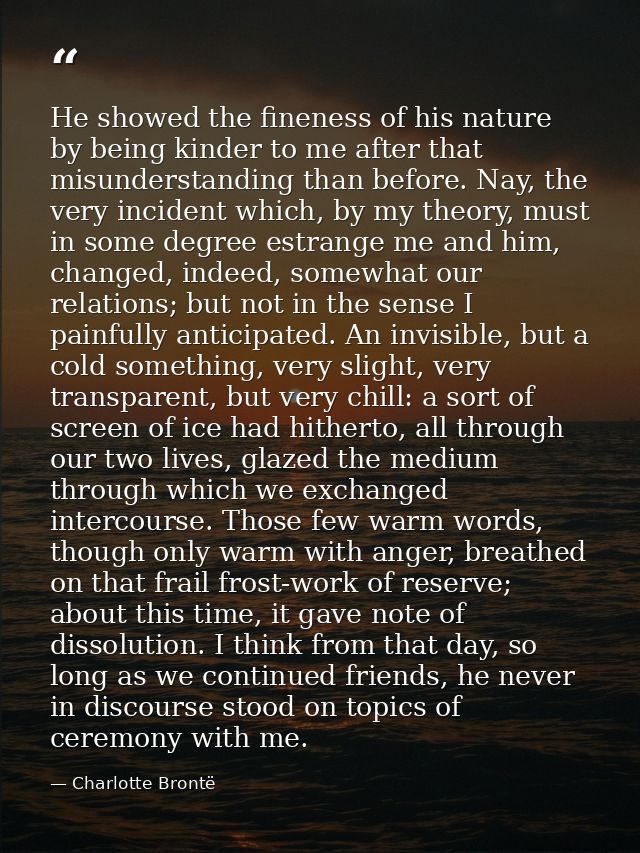 He showed the fineness of his nature by being kinder to me after that misunderstanding than before. Nay, the very incide — Charlotte Brontë